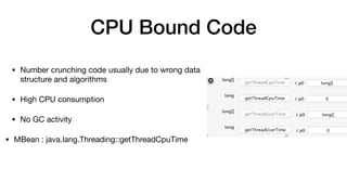 CPU Bound Code
• Number crunching code usually due to wrong data
structure and algorithms

• High CPU consumption 

• No GC activity 

• MBean : java.lang.Threading::getThreadCpuTime
 