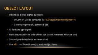 OBJECT LAYOUT
• Objects are 8 bytes aligned by default
• On JDK 8+, Can be configured by «-XX:ObjectAlignmentInBytes=?»
• Can only be power of 2 between 8-256
• All fields are type aligned
• Fields are packed in the order of their size (except references which are last)
• Sub and parent class fields are never mixed
• Use JOL (Java Object Layout) to analyze object layout
 