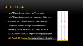 PARALLEL GC
• Uses STW mark-copy collector for Young space
• Uses STW mark-sweep-compact collector for Old space
• Young space is collected by multi-threaded collector
• Old space is collected by single-threaded collector
• Enabled by «-XX:+UseParallelGC» (default for JDK 8-)
• «-XX:+UseParallelOldGC» for parallel Old space collector
• «-XX:ParallelGCThreads=?» (number of cores by defaults)
 