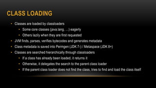 CLASS LOADING
• Classes are loaded by classloaders
• Some core classes (java.lang, …) eagerly
• Others lazily when they are first requested
• JVM finds, parses, verifies bytecodes and generates metadata
• Class metadata is saved into Permgen (JDK 7-) / Metaspace (JDK 8+)
• Classes are searched hierarchically through classloaders
• If a class has already been loaded, it returns it
• Otherwise, it delegates the search to the parent class loader
• If the parent class loader does not find the class, tries to find and load the class itself
 