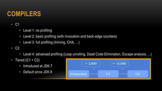COMPILERS
• C1
• Level 1: no profiling
• Level 2: basic profiling (with invocation and back-edge counters)
• Level 3: full profiling (Inlining, CHA, ...)
• C2
• Level 4: advanced profiling (Loop unrolling, Dead Code Elimination, Escape analysis, ...)
• Tiered (C1 + C2)
• Introduced at JDK 7
• Default since JDK 8
 
