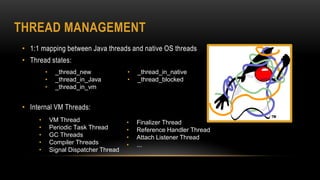 THREAD MANAGEMENT
• 1:1 mapping between Java threads and native OS threads
• Thread states:
• Internal VM Threads:
• VM Thread
• Periodic Task Thread
• GC Threads
• Compiler Threads
• Signal Dispatcher Thread
• Finalizer Thread
• Reference Handler Thread
• Attach Listener Thread
• ...
• _thread_new
• _thread_in_Java
• _thread_in_vm
• _thread_in_native
• _thread_blocked
 