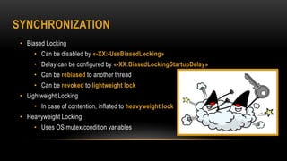 SYNCHRONIZATION
• Biased Locking
• Can be disabled by «-XX:-UseBiasedLocking»
• Delay can be configured by «-XX:BiasedLockingStartupDelay»
• Can be rebiased to another thread
• Can be revoked to lightweight lock
• Lightweight Locking
• In case of contention, inflated to heavyweight lock
• Heavyweight Locking
• Uses OS mutex/condition variables
 