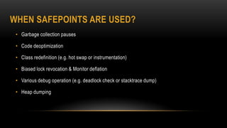 WHEN SAFEPOINTS ARE USED?
• Garbage collection pauses
• Code deoptimization
• Class redefinition (e.g. hot swap or instrumentation)
• Biased lock revocation & Monitor deflation
• Various debug operation (e.g. deadlock check or stacktrace dump)
• Heap dumping
 