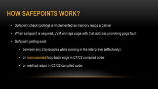 HOW SAFEPOINTS WORK?
• Safepoint check (polling) is implemented as memory reads a barrier
• When safepoint is required, JVM unmaps page with that address provoking page fault
• Safepoint polling exist
• between any 2 bytecodes while running in the interpreter (effectively)
• on non-counted loop back edge in C1/C2 compiled code
• on method return in C1/C2 compiled code.
 