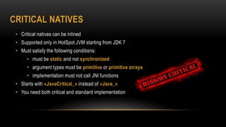 CRITICAL NATIVES
• Critical natives can be inlined
• Supported only in HotSpot JVM starting from JDK 7
• Must satisfy the following conditions:
• must be static and not synchronized
• argument types must be primitive or primitive arrays
• implementation must not call JNI functions
• Starts with «JavaCritical_» instead of «Java_»
• You need both critical and standard implementation
 