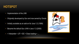 HOTSPOT
• Implementation of the JVM
• Originally developed by Sun and now owned by Oracle
• Initially available as an add-on for Java 1.2 (1999)
• Became the default Sun JVM in Java 1.3 (2000)
• = Interpreter + JIT + GC + Class loading + ...
 