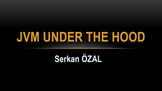 Serkan ÖZAL
JVM UNDER THE HOOD
 