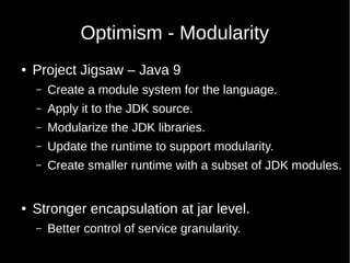 Optimism - Modularity
● Project Jigsaw – Java 9
– Create a module system for the language.
– Apply it to the JDK source.
– Modularize the JDK libraries.
– Update the runtime to support modularity.
– Create smaller runtime with a subset of JDK modules.
● Stronger encapsulation at jar level.
– Better control of service granularity.
 