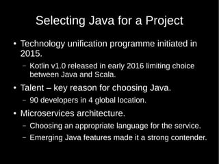 Selecting Java for a Project
● Technology unification programme initiated in
2015.
– Kotlin v1.0 released in early 2016 limiting choice
between Java and Scala.
● Talent – key reason for choosing Java.
– 90 developers in 4 global location.
● Microservices architecture.
– Choosing an appropriate language for the service.
– Emerging Java features made it a strong contender.
 