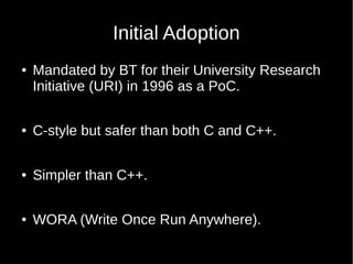Initial Adoption
● Mandated by BT for their University Research
Initiative (URI) in 1996 as a PoC.
● C-style but safer than both C and C++.
● Simpler than C++.
● WORA (Write Once Run Anywhere).
 