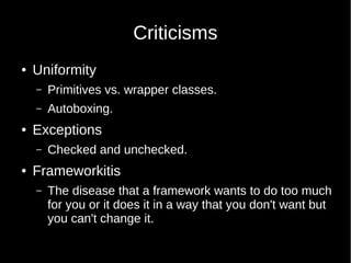 Criticisms
● Uniformity
– Primitives vs. wrapper classes.
– Autoboxing.
● Exceptions
– Checked and unchecked.
● Frameworkitis
– The disease that a framework wants to do too much
for you or it does it in a way that you don't want but
you can't change it.
 