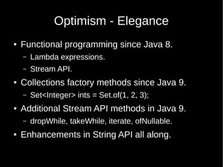 Optimism - Elegance
● Functional programming since Java 8.
– Lambda expressions.
– Stream API.
● Collections factory methods since Java 9.
– Set<Integer> ints = Set.of(1, 2, 3);
● Additional Stream API methods in Java 9.
– dropWhile, takeWhile, iterate, ofNullable.
● Enhancements in String API all along.
 