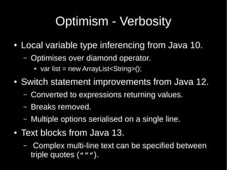 Optimism - Verbosity
● Local variable type inferencing from Java 10.
– Optimises over diamond operator.
● var list = new ArrayList<String>();
● Switch statement improvements from Java 12.
– Converted to expressions returning values.
– Breaks removed.
– Multiple options serialised on a single line.
● Text blocks from Java 13.
– Complex multi-line text can be specified between
triple quotes (“””).
 