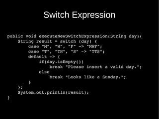 public void executeNewSwitchExpression(String day){
    String result = switch (day) {
        case "M", "W", "F" ­> "MWF";
        case "T", "TH", "S" ­> "TTS";
        default ­> {
            if(day.isEmpty())
                break "Please insert a valid day.";
            else
                break "Looks like a Sunday.";
        }
    };
    System.out.println(result);
}
Switch Expression
 