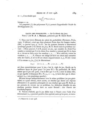 SÉANCE DU 18 JUIN 1928. 1689
n- 1 il en résulte que
lorsque s-> 00.
La propriété (5) des polynomes Py(0 permet d'approfondir l'étude du
développement (3).
CALCUL DES probabilités. – Sur la théorie des jeux.
Note ( 1 de M. J. v. Necmann, présentée par M. Émile Borel.
I. Dans son Livre Éléments du calcul des probabilités (Hermann, Paris,
1924, 3eédition), ainsi que dans plusieurs Notes dans les Comptes rendus,
(184, io janvier 1927, p. 52-55 Sur les systèmes linéaires à déterminant
symétrique gauche et la théorie du jeu), M. E. Borel traite le problème sui-
vant « Deux joueurs, 1 et II, jouent un jeu, qui consiste du choix'd'un
nombre x exécuté par 1et du choix d'un nombre y exécuté par II; le choix
de x devant se faire entre les nombres 1,2, M et celui de y entre les
nombres 1,2, N. Chacun est obligé de faire son choix sans connaître
celui de l'autre, et si 1 et II ont choisi respectivement x, y, II doit verser
à 1 la somme axr(aX}.^o); le déterminant
est donc caractéristique pour le jeu, c'est la règle du jeu. Quelle est la
meilleure façon de jouer pour 1 et pour II? En particulier, M, Borel
admet que le jeu soit juste, c'est-à-dire que 1 et II y aient le même rôle;
ce qui siguifie évidemment M = N, axy= – ayx (c'est-à-dire que le déter-
minant | axrj est symétrique gauche).
M'étant occupé indépendamment avec le même problème (un peu géné-
ralisé) et ayant obtenu, entre autres, un résultat qui donne une réponse
affirmative à la question principale (et non résolue) que pose M. Borel, je
me permets de revenir sur ce problème. La déduction détaillée de mes
résultats paraîtra bientôt dans un autre Recueil Zur Théorie der
Gesellschaftsspiele.
II. Notons d'abord, que le jeu défini tout à l'heure avec l'aide d'un
déterminant j axr pourrait paraître bien spécial, mais qu'on peut, en intro-
(') Séancedu 14niai 1928.. »
 