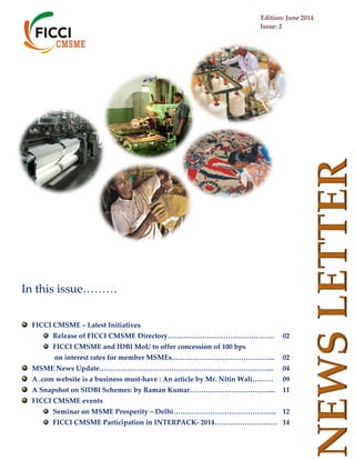 Edition: June 2014
Issue: 2
NEWSLETTER
In this issue………
FICCI CMSME – Latest Initiatives
Release of FICCI CMSME Directory………………………………………. 02
FICCI CMSME and IDBI MoU to offer concession of 100 bps
on interest rates for member MSMEs……………………………………... 02
MSME News Update…………………………………………...…………….…….... 04
A .com website is a business must-have : An article by Mr. Nitin Wali……… 09
A Snapshot on SIDBI Schemes: by Raman Kumar……………………………..... 11
FICCI CMSME events
Seminar on MSME Prosperity – Delhi……………………………………... 12
FICCI CMSME Participation in INTERPACK- 2014……………………… 14
 