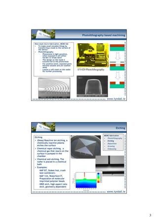 Photolithography based machining


New-style micro-fabrication, MEMS fab
• To make small movable things by
   transferring a mask to the surface of
   the device
• Photolithography
     – Photoresist is light sensitive,
        when exposed it will either
        harden or break down
     – The design on the mask is
        transferred to the photoresist
     – For positive resist, exposed parts
        become soluble and are washed
        away
     – Leaves a soft mask on the wafer      30 µm
                                                EV420 Photolithography
        for further processing




                                                                         www.tyndall.ie




                                                                                Etching

                                                                     MEMS fabrication
Etching                                                              • Photolithography
• (Deep) Reactive ion etching, a                                     • Etching
  chemically reactive plasma                                         • Deposition
  etches the surface                                                 • Growing
• Chemical vapor etching, a                                          • Embossing
  chemical gas that reacts on the
  surface is pumped in the
  chamber
• Chemical wet etching, The
  wafer is placed in a chemical             30 µm
  bath
• Examples:
   – NAP 87, Stokes Inst, crash
     test cantilevers
   – NAP 124, Waterford IT,
     Preparation of molecular
     imprinted polymer beads
   – DRIE etch, high aspect ratio
     etch, geometry dependent

                                                                         www.tyndall.ie




                                                                                          3
 