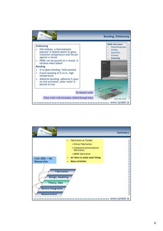Bonding, Embossing

                                                                      MEMS fabrication
 Embossing                                                            • Photolithography
 • Hot-emboss, a thermoplastic                                        • Etching
    polymer is heated above its glass                                 • Deposition
    transition temperature and forced                                 • Growing
    against a mould                                                   • Embossing
 • PDMS can be poured on a mould, it
    hardens when baked
 Bonding
 • Si to glass bonding, field assisted
 • Fusion bonding of Si to Si, high
    temperature
 • Adhesive bonding: adhesive is spun
    on and activated, other wafer is
    placed on top


                                         Si channel wafer

        Glass wafer with electrodes, drilled through holes                  NAP 103, TCD
                                                                        www.tyndall.ie




                                                                               Summary

                               •   Fabrication at Tyndall
                                    • Silicon Fabrication
                                    • Compound semiconductor
                                      fabrication
                                    • MEMS fabrication
                               •   All there to make small things
Irish (ROI + NI)
Researcher                     •   Many variations



                   Fabrication

             Design, Modeling

            Theory, Idea

      Device Integration

      Measurement
                                                                        www.tyndall.ie




                                                                                           6
 