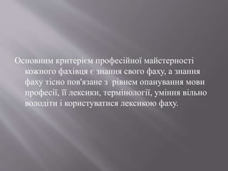 Основним критерієм професійної майстерності
кожного фахівця є знання свого фаху, а знання
фаху тісно пов'язане з рівнем опанування мови
професії, її лексики, термінології, уміння вільно
володіти і користуватися лексикою фаху.
 
