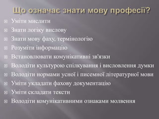  Уміти мислити
 Знати логіку вислову
 Знати мову фаху, термінологію
 Розуміти інформацію
 Встановлювати комунікативні зв'язки
 Володіти культурою спілкування і висловлення думки
 Володіти нормами усної і писемної літературної мови
 Уміти укладати фахову документацію
 Уміти складати тексти
 Володіти комунікативними ознаками молвення
 