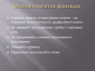  Говоріть завжди літературною мовою – це
показник інтелігентності, професійної освіти.
 Не вживайте вульгаризмів, грубих і лайливих
слів.
 Не зловживайте словами іншомовного
походження
 Уникайте суржику
 Правильно наголошуйте слова.
 