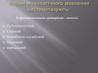  Публіцистичний
 Судовий
 Виробничо-службовий
 Науковий
 навчальний
За функціональними критеріями - монолог
 