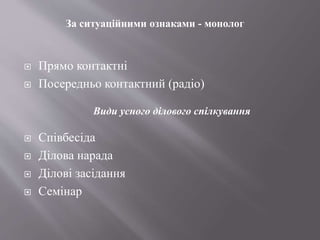  Прямо контактні
 Посередньо контактний (радіо)
 Співбесіда
 Ділова нарада
 Ділові засідання
 Семінар
За ситуаційними ознаками - монолог
Види усного ділового спілкування
 