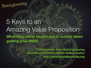 5 Keys to an
Amazing Value Proposition
What they never taught you in school when
getting your MBA!
!
Carl Hartman, from Brand.gineering
Chief Brand Architect &Best-Selling Author
http://www.brandgineering.org
 