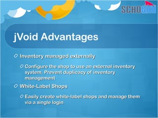 jVoid Advantages
Inventory managed externallyInventory managed externally
Configure the shop to use an external inventoryConfigure the shop to use an external inventory
system. Prevent duplicacy of inventorysystem. Prevent duplicacy of inventory
managementmanagement
White-Label ShopsWhite-Label Shops
Easily create white-label shops and manage themEasily create white-label shops and manage them
via a single loginvia a single login
 