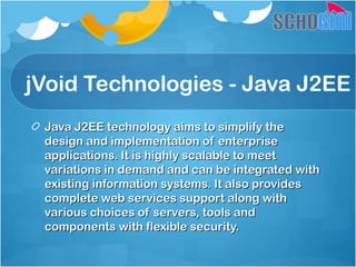 jVoid Technologies - Java J2EE
Java J2EE technology aims to simplify theJava J2EE technology aims to simplify the
design and implementation of enterprisedesign and implementation of enterprise
applications. It is highly scalable to meetapplications. It is highly scalable to meet
variations in demand and can be integrated withvariations in demand and can be integrated with
existing information systems. It also providesexisting information systems. It also provides
complete web services support along withcomplete web services support along with
various choices of servers, tools andvarious choices of servers, tools and
components with flexible security.components with flexible security.
 