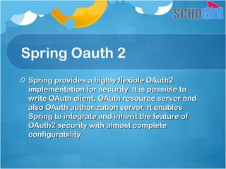 Spring Oauth 2
Spring provides a highly flexible OAuth2Spring provides a highly flexible OAuth2
implementation for security. It is possible toimplementation for security. It is possible to
write OAuth client, OAuth resource server andwrite OAuth client, OAuth resource server and
also OAuth authorization server. It enablesalso OAuth authorization server. It enables
Spring to integrate and inherit the feature ofSpring to integrate and inherit the feature of
OAuth2 security with almost completeOAuth2 security with almost complete
configurability.configurability.
 