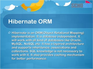Hibernate ORM
Hibernate is an ORM(Object Relational Mapping)Hibernate is an ORM(Object Relational Mapping)
implementation. It is database independent. Itimplementation. It is database independent. It
will work with all kind of databases like Oracle,will work with all kind of databases like Oracle,
MySQL, NoSQL etc. It has a layered architectureMySQL, NoSQL etc. It has a layered architecture
and supports inheritence, associations andand supports inheritence, associations and
collections. SQL knowledge is not necessary tocollections. SQL knowledge is not necessary to
work with it. It also provides caching mechanismwork with it. It also provides caching mechanism
for better performance.for better performance.
 