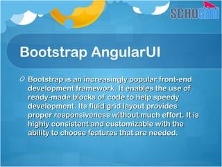 Bootstrap AngularUI
Bootstrap is an increasingly popular front-endBootstrap is an increasingly popular front-end
development framework. It enables the use ofdevelopment framework. It enables the use of
ready-made blocks of code to help speedyready-made blocks of code to help speedy
development. Its fluid grid layout providesdevelopment. Its fluid grid layout provides
proper responsiveness without much effort. It isproper responsiveness without much effort. It is
highly consistent and customizable with thehighly consistent and customizable with the
ability to choose features that are needed.ability to choose features that are needed.
 
