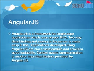 AngularJS
AngularJS is a framework for single pageAngularJS is a framework for single page
applications which uses proper MVC. Two wayapplications which uses proper MVC. Two way
data binding and saving to the server is madedata binding and saving to the server is made
easy in this. Applications developed usingeasy in this. Applications developed using
AngularJS are more maintainable and providesAngularJS are more maintainable and provides
good testability. Context aware communicationgood testability. Context aware communication
is another important feature provided byis another important feature provided by
AngularJS.AngularJS.
 