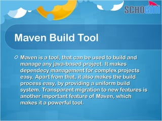 Maven Build Tool
Maven is a tool, that can be used to build andMaven is a tool, that can be used to build and
manage any java-based project. It makesmanage any java-based project. It makes
dependecy management for complex projectsdependecy management for complex projects
easy. Apart from that, it also makes the buildeasy. Apart from that, it also makes the build
process easy, by providing a uniform buildprocess easy, by providing a uniform build
system. Transparent migration to new features issystem. Transparent migration to new features is
another important feature of Maven, whichanother important feature of Maven, which
makes it a powerful tool.makes it a powerful tool.
 