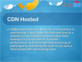 CDN Hosted
CDN(Content Delivery Network) is a revolution inCDN(Content Delivery Network) is a revolution in
web hosting. It distributes the files and load of aweb hosting. It distributes the files and load of a
website across multiple systems rather thanwebsite across multiple systems rather than
hosting it in a single server. It boostshosting it in a single server. It boosts
performance, providing high speed serving ofperformance, providing high speed serving of
web pages by distribting the load. It can save aweb pages by distribting the load. It can save a
lot of bandwidth and hosting costs.lot of bandwidth and hosting costs.
 
