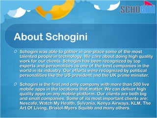 About Schogini
Schogini was able to gather in one place some of the mostSchogini was able to gather in one place some of the most
talented people in technology. We care about doing high qualitytalented people in technology. We care about doing high quality
work for our clients. Schogini has been recognized by topwork for our clients. Schogini has been recognized by top
experts and personalities as one of the best companies in theexperts and personalities as one of the best companies in the
world in its industry. Our efforts were recognized by politicalworld in its industry. Our efforts were recognized by political
personalities like the US president and the UK prime minister.personalities like the US president and the UK prime minister.
Schogini is the first and only company with more than 500 liveSchogini is the first and only company with more than 500 live
mobile apps in the locations that matter. We can deliver highmobile apps in the locations that matter. We can deliver high
quality apps on any mobile platform. Our clients are both bigquality apps on any mobile platform. Our clients are both big
and small companies. Some of its most important clients are:and small companies. Some of its most important clients are:
Nescafe, Watch My Health, Sylvania, Kenya Airways, KLM, TheNescafe, Watch My Health, Sylvania, Kenya Airways, KLM, The
Art Of Living, Bristol-Myers Squibb and many others.Art Of Living, Bristol-Myers Squibb and many others.
 