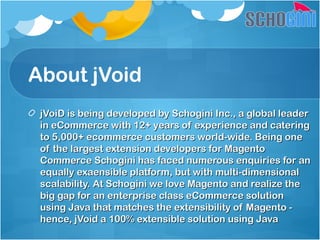 About jVoid
jVoiD is being developed by Schogini Inc., a global leaderjVoiD is being developed by Schogini Inc., a global leader
in eCommerce with 12+ years of experience and cateringin eCommerce with 12+ years of experience and catering
to 5,000+ ecommerce customers world-wide. Being oneto 5,000+ ecommerce customers world-wide. Being one
of the largest extension developers for Magentoof the largest extension developers for Magento
Commerce Schogini has faced numerous enquiries for anCommerce Schogini has faced numerous enquiries for an
equally exaensible platform, but with multi-dimensionalequally exaensible platform, but with multi-dimensional
scalability. At Schogini we love Magento and realize thescalability. At Schogini we love Magento and realize the
big gap for an enterprise class eCommerce solutionbig gap for an enterprise class eCommerce solution
using Java that matches the extensibility of Magento -using Java that matches the extensibility of Magento -
hence, jVoid a 100% extensible solution using Javahence, jVoid a 100% extensible solution using Java
 