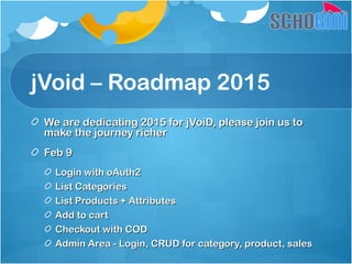 jVoid – Roadmap 2015
We are dedicating 2015 for jVoiD, please join us toWe are dedicating 2015 for jVoiD, please join us to
make the journey richermake the journey richer
Feb 9Feb 9
Login with oAuth2Login with oAuth2
List CategoriesList Categories
List Products + AttributesList Products + Attributes
Add to cartAdd to cart
Checkout with CODCheckout with COD
Admin Area - Login, CRUD for category, product, salesAdmin Area - Login, CRUD for category, product, sales
 