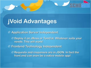 jVoid Advantages
Application Server IndependentApplication Server Independent
Deploy it on JBoss or TomCat. Whatever suits yourDeploy it on JBoss or TomCat. Whatever suits your
needs. This will work!needs. This will work!
Frontend Technology IndependentFrontend Technology Independent
Requests and responses are in JSON. In fact theRequests and responses are in JSON. In fact the
front end can even be a native mobile app!front end can even be a native mobile app!
 