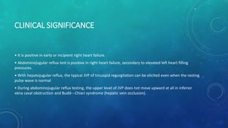 CLINICAL SIGNIFICANCE
• It is positive in early or incipient right heart failure.
• Abdominojugular reflux test is positive in right heart failure, secondary to elevated left heart filling
pressures.
• With hepatojugular reflux, the typical JVP of tricuspid regurgitation can be elicited even when the resting
pulse wave is normal
• During abdominojugular reflux testing, the upper level of JVP does not move upward at all in inferior
vena caval obstruction and Budd---Chiari syndrome (hepatic vein occlusion).
 