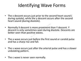 Identifying Wave Forms
• The x descent occurs just prior to the second heart sound (
during systole), while the y descent occurs after the second
heart sound (during diastole).
• Normally X descent is more prominent than Y descent. Y
descent is only sometimes seen during diastole. Descents are
better seen than positive waves.
• The a wave occurs just before the first sound or carotid pulse
and has a sharp rise and fall.
• The v wave occurs just after the arterial pulse and has a slower
undulating pattern.
• The c wave is never seen normally.
 