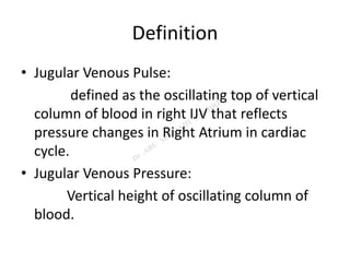Definition
• Jugular Venous Pulse:
defined as the oscillating top of vertical
column of blood in right IJV that reflects
pressure changes in Right Atrium in cardiac
cycle.
• Jugular Venous Pressure:
Vertical height of oscillating column of
blood.
 