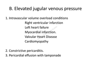 B. Elevated jugular venous pressure
1. Intravascular volume overload conditions
Right ventricular infarction
Left heart failure
Myocardial infarction.
Valvular Heart Disease
Cardiomyopathy
2. Constrictive pericarditis.
3. Pericardial effusion with tamponade
 