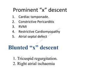 Prominent “x” descent
1. Cardiac tamponade.
2. Constrictive Pericarditis
3. RVMI
4. Restrictive Cardiomyopathy
5. Atrial septal defect
Blunted “x” descent
1. Tricuspid regurgitation.
2. Right atrial ischaemia
 