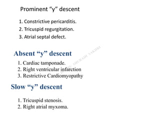 Prominent “y” descent
1. Constrictive pericarditis.
2. Tricuspid regurgitation.
3. Atrial septal defect.
1. Cardiac tamponade.
2. Right ventricular infarction
3. Restrictive Cardiomyopathy
Absent “y” descent
Slow “y” descent
1. Tricuspid stenosis.
2. Right atrial myxoma.
 
