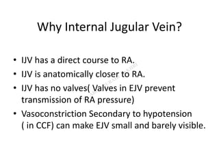 Why Internal Jugular Vein?
• IJV has a direct course to RA.
• IJV is anatomically closer to RA.
• IJV has no valves( Valves in EJV prevent
transmission of RA pressure)
• Vasoconstriction Secondary to hypotension
( in CCF) can make EJV small and barely visible.
 