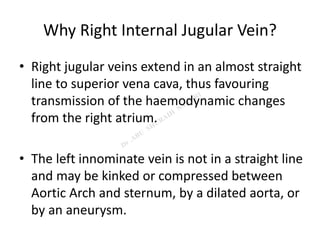 Why Right Internal Jugular Vein?
• Right jugular veins extend in an almost straight
line to superior vena cava, thus favouring
transmission of the haemodynamic changes
from the right atrium.
• The left innominate vein is not in a straight line
and may be kinked or compressed between
Aortic Arch and sternum, by a dilated aorta, or
by an aneurysm.
 