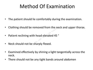 Method Of Examination
• The patient should lie comfortably during the examination.
• Clothing should be removed from the neck and upper thorax.
• Patient reclining with head elevated 45 °
• Neck should not be sharply flexed.
• Examined effectively by shining a light tangentially across the
neck.
• There should not be any tight bands around abdomen
 